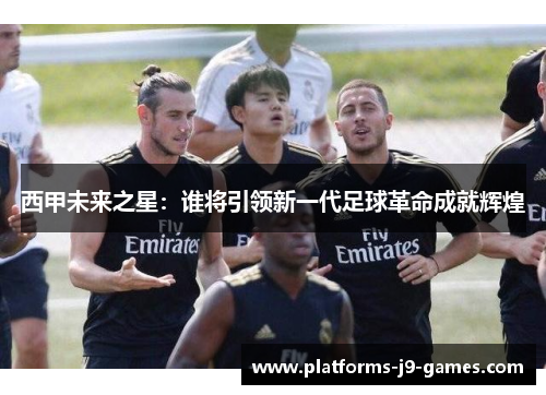 西甲未来之星：谁将引领新一代足球革命成就辉煌