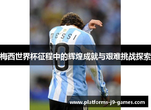 梅西世界杯征程中的辉煌成就与艰难挑战探索