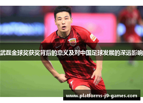 武磊金球奖获奖背后的意义及对中国足球发展的深远影响