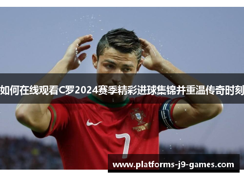 如何在线观看C罗2024赛季精彩进球集锦并重温传奇时刻