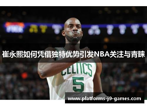 崔永熙如何凭借独特优势引发NBA关注与青睐