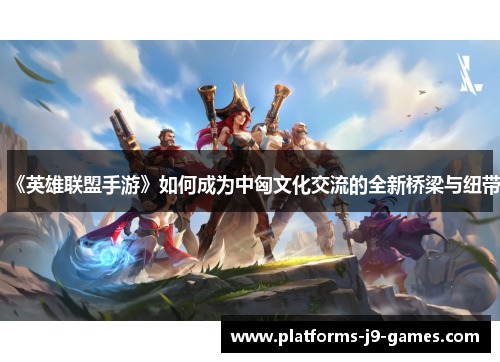 《英雄联盟手游》如何成为中匈文化交流的全新桥梁与纽带