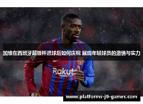 加维在西班牙超级杯进球后如何庆祝 展现年轻球员的激情与实力