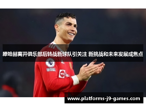 滕哈赫离开俱乐部后转战新球队引关注 新挑战和未来发展成焦点