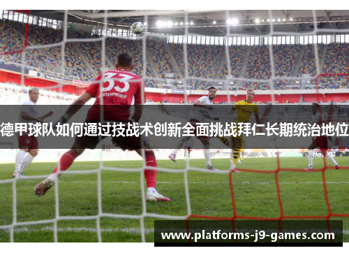 德甲球队如何通过技战术创新全面挑战拜仁长期统治地位