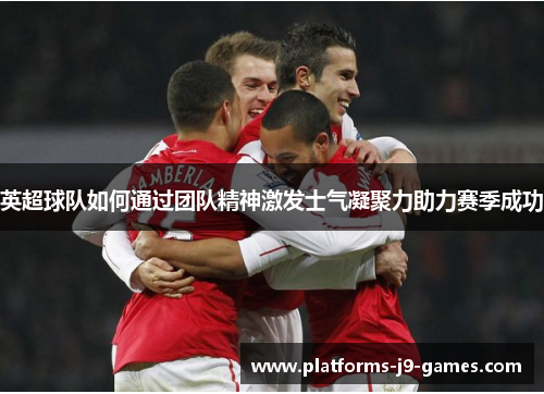 英超球队如何通过团队精神激发士气凝聚力助力赛季成功