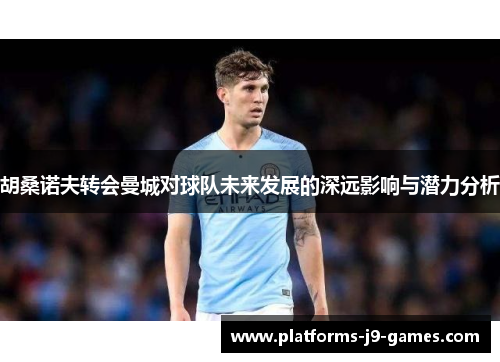 胡桑诺夫转会曼城对球队未来发展的深远影响与潜力分析