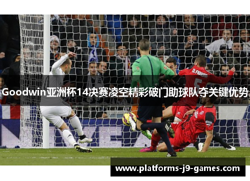 Goodwin亚洲杯14决赛凌空精彩破门助球队夺关键优势
