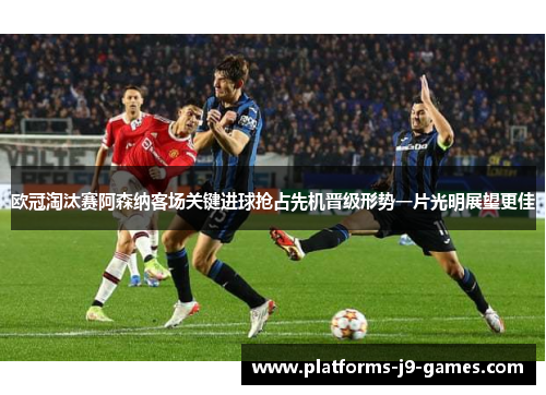 欧冠淘汰赛阿森纳客场关键进球抢占先机晋级形势一片光明展望更佳