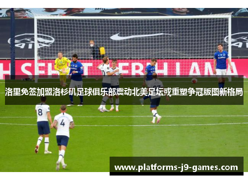 洛里免签加盟洛杉矶足球俱乐部震动北美足坛或重塑争冠版图新格局